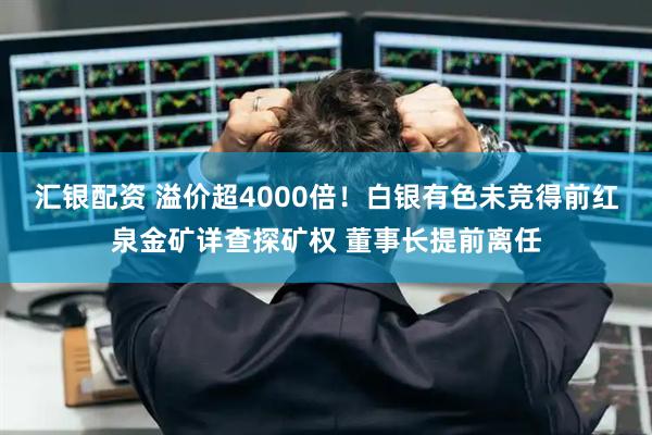汇银配资 溢价超4000倍！白银有色未竞得前红泉金矿详查探矿权 董事长提前离任