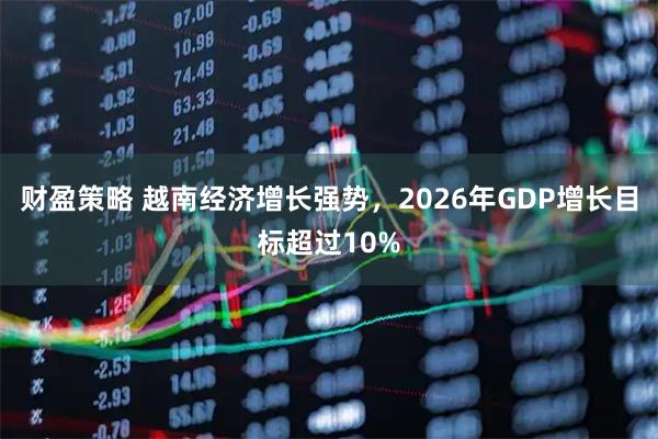 财盈策略 越南经济增长强势，2026年GDP增长目标超过10%