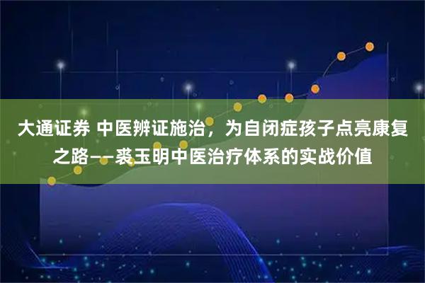 大通证券 中医辨证施治，为自闭症孩子点亮康复之路——裘玉明中医治疗体系的实战价值