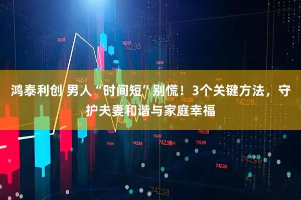 鸿泰利创 男人“时间短”别慌！3个关键方法，守护夫妻和谐与家庭幸福