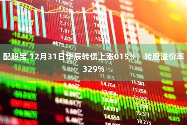 配股宝 12月31日华辰转债上涨015%，转股溢价率329%