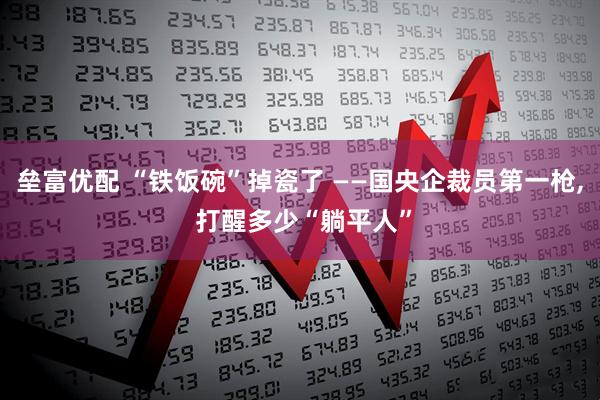 垒富优配 “铁饭碗”掉瓷了 ——国央企裁员第一枪, 打醒多少“躺平人”