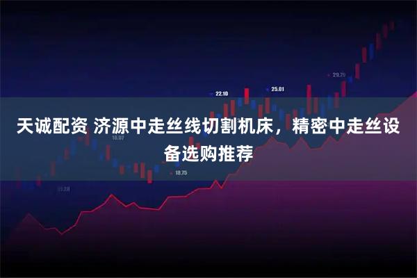 天诚配资 济源中走丝线切割机床，精密中走丝设备选购推荐