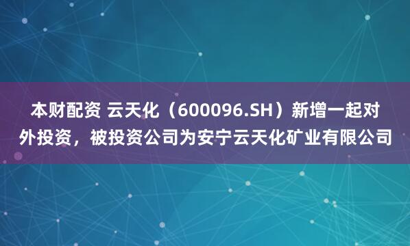 本财配资 云天化（600096.SH）新增一起对外投资，被投资公司为安宁云天化矿业有限公司