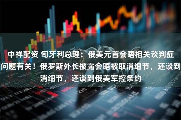 中祥配资 匈牙利总理：俄美元首会晤相关谈判症结和这一重要问题有关！俄罗斯外长披露会晤被取消细节，还谈到俄美军控条约